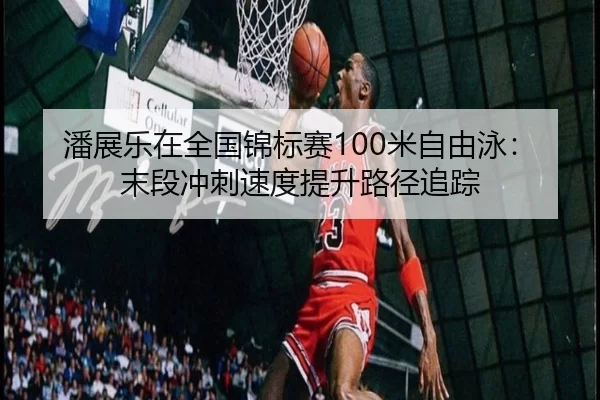潘展乐在全国锦标赛100米自由泳：末段冲刺速度提升路径追踪