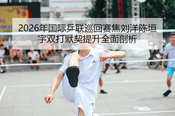 2026年国际乒联巡回赛焦刘洋陈垣宇双打默契提升全面剖析